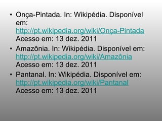Onça-Pintada. In: Wikipédia. Disponível em:  http://pt.wikipedia.org/wiki/Onça-Pintada  Acesso em: 13 dez. 2011 Amazônia. In: Wikipédia. Disponível em:  http://pt.wikipedia.org/wiki/Amazônia  Acesso em: 13 dez. 2011 Pantanal. In: Wikipédia. Disponível em:  http://pt.wikipedia.org/wiki/Pantanal  Acesso em: 13 dez. 2011 