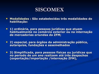 SISCOMEX Modalidades :  São estabelecidas três modalidades de habilitação: 1) ordinária, para pessoas jurídicas que atuem habitualmente no comércio exterior ou na internação de mercadorias oriundas da ZFM; 2) especial, para órgãos da administração pública, autarquias, fundações e assemelhados  3) Simplificada, para pessoas físicas ou jurídicas que no período de um ano realizem até três despachos  (exportação/importação /internação ZFM), 