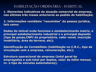 HABILITAÇÃO ORDINÁRIA - HABITUAL 1.   Elementos indicativos da atuação comercial da empresa, nos últimos três meses anteriores ao pedido de habilitação; 2. Informações contábeis "resumidas" da pessoa jurídica, tais como: Dados do imóvel onde funciona o estabelecimento matriz, o principal estabelecimento industrial e o principal deposito (tipo de posse,CNPJ do proprietário, valor venal, inscrição imobiliária, área do terreno, etc); Identificação do Contabilista (habilitação no C.R.C., tipo de vinculação com a empresa, remuneração, etc); Estrutura operacional da empresa (total geral de empregados e sub-total por deptos, valor da folha mensal, nr. e tipo de veículos automotores); 