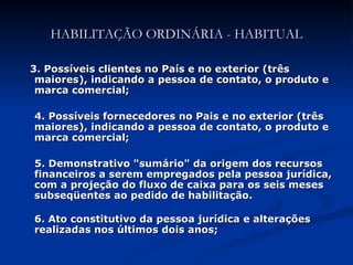3. Possíveis clientes no País e no exterior (três maiores), indicando a pessoa de contato, o produto e marca comercial; 4. Possíveis fornecedores no Pais e no exterior (três maiores), indicando a pessoa de contato, o produto e marca comercial; 5. Demonstrativo "sumário" da origem dos recursos financeiros a serem empregados pela pessoa jurídica, com a projeção do fluxo de caixa para os seis meses subseqüentes ao pedido de habilitação. 6. Ato constitutivo da pessoa jurídica e alterações realizadas nos últimos dois anos; HABILITAÇÃO ORDINÁRIA - HABITUAL 
