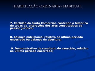 HABILITAÇÃO ORDINÁRIA - HABITUAL 7. Certidão da Junta Comercial, contendo o histórico de todas as  alterações dos atos constitutivos da pessoa jurídica; 8. balanço patrimonial relativo ao último período encerrado ou balanço de abertura; 9. Demonstrativo de resultado do exercício, relativo ao último período encerrado;  
