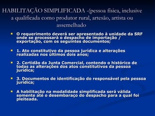 HABILITAÇÃO SIMPLIFICADA -(pessoa física, inclusive a qualificada como produtor rural, artesão, artista ou assemelhado    O requerimento deverá ser apresentado à unidade da SRF onde se processará o despacho de importação / exportação, com os seguintes documentos; 1. Ato constitutivo da pessoa jurídica e alterações realizadas nos últimos dois anos; 2. Certidão da Junta Comercial, contendo o histórico de todas as alterações dos atos constitutivos da pessoa jurídica; 3. Documentos de identificação do responsável pela pessoa jurídica; A habilitação na modalidade simplificada será válida somente até o desembaraço do despacho para a qual foi pleiteada. 