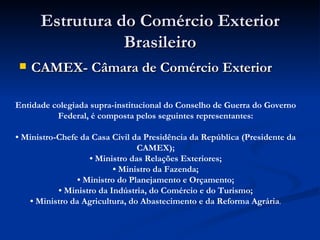 Estrutura do Comércio Exterior Brasileiro CAMEX- Câmara de Comércio Exterior Entidade colegiada supra-institucional do Conselho de Guerra do Governo Federal, é composta pelos seguintes representantes:   •  Ministro-Chefe da Casa Civil da Presidência da República (Presidente da CAMEX); • Ministro das Relações Exteriores; • Ministro da Fazenda; • Ministro do Planejamento e Orçamento; • Ministro da Indústria, do Comércio e do Turismo; • Ministro da Agricultura, do Abastecimento e da Reforma Agrária . 