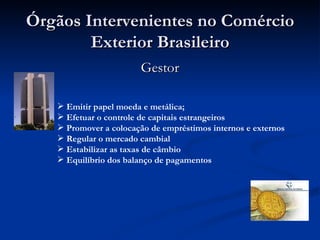 Órgãos Intervenientes no Comércio Exterior Brasileiro Gestor Emitir papel moeda e metálica; Efetuar o controle de capitais estrangeiros Promover a colocação de empréstimos internos e externos Regular o mercado cambial Estabilizar as taxas de câmbio Equilíbrio dos balanço de pagamentos   