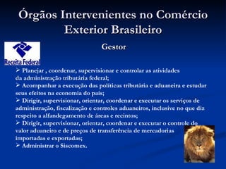 Órgãos Intervenientes no Comércio Exterior Brasileiro Gestor Planejar , coordenar, supervisionar e controlar as atividades da administração tributária federal; Acompanhar a execução das políticas tributária e aduaneira e estudar seus efeitos na economia do país; Dirigir, supervisionar, orientar, coordenar e executar os serviços de administração, fiscalização e controles aduaneiros, inclusive no que diz respeito a alfandegamento de áreas e recintos; Dirigir, supervisionar, orientar, coordenar e executar o controle do valor aduaneiro e de preços de transferência de mercadorias importadas e exportadas; Administrar o Siscomex. 