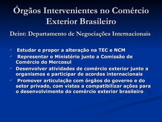 Órgãos Intervenientes no Comércio Exterior Brasileiro Deint: Departamento de Negociações Internacionais Estudar e propor a alteração na TEC e NCM Representar o Ministério junto a Comissão de Comércio do Mercosul Desenvolver atividades de comércio exterior junto a organismos e participar de acordos internacionais Promover articulação com órgãos do governo e do setor privado, com vistas a compatibilizar ações para o desenvolvimento do comércio exterior brasileiro  . 