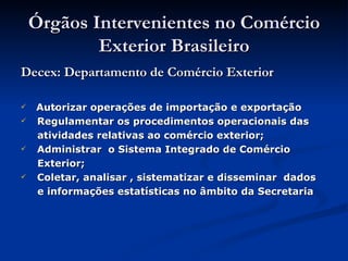 Órgãos Intervenientes no Comércio Exterior Brasileiro Decex: Departamento de Comércio Exterior Autorizar operações de importação e exportação  Regulamentar os procedimentos operacionais das  atividades relativas ao comércio exterior; Administrar  o Sistema Integrado de Comércio Exterior;  Coletar, analisar , sistematizar e disseminar  dados  e informações estatísticas no âmbito da Secretaria . 