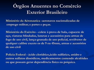 Órgãos Anuentes no Comércio Exterior Brasileiro Ministério da Aéronautica  -aeronaves nacionalizadas de emprego militar; e partes e peças.  Ministério do Exército  - colete à prova de bala, capacete de aço, viaturas blindadas, lunetas e acessórios para armas de  fogo de uso civil, lança-granada de uso policial, revólveres de qualquer calibre exceto os de 9 ou 45mm, armas e acessórios  de uso civil  Policia Federal  - ácido clorídrico,ácido sulfúrico, anidro e outros sulfatos dissódicos, medicamentos contendo alcalóides ou que possam gerar dependência física ou psíquica.  . 