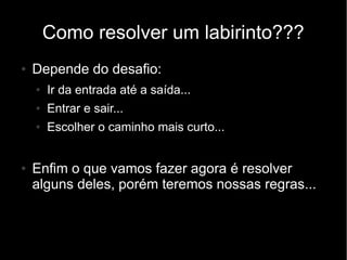 Como resolver um labirinto???
●   Depende do desafio:
    ●   Ir da entrada até a saída...
    ●   Entrar e sair...
    ●   Escolher o caminho mais curto...


●   Enfim o que vamos fazer agora é resolver
    alguns deles, porém teremos nossas regras...
 
