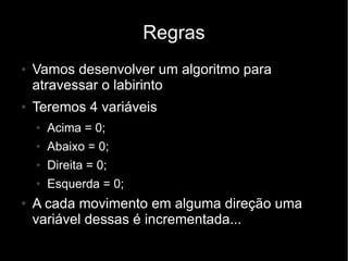 Regras
●   Vamos desenvolver um algoritmo para
    atravessar o labirinto
●   Teremos 4 variáveis
    ●   Acima = 0;
    ●   Abaixo = 0;
    ●   Direita = 0;
    ●   Esquerda = 0;
●   A cada movimento em alguma direção uma
    variável dessas é incrementada...
 