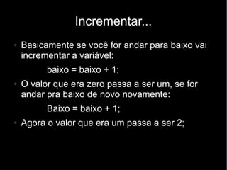 Incrementar...
●   Basicamente se você for andar para baixo vai
    incrementar a variável:
          baixo = baixo + 1;
●   O valor que era zero passa a ser um, se for
    andar pra baixo de novo novamente:
          Baixo = baixo + 1;
●   Agora o valor que era um passa a ser 2;
 