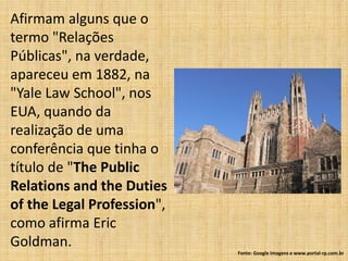 Afirmam alguns que o
termo "Relações
Públicas", na verdade,
apareceu em 1882, na
"Yale Law School", nos
EUA, quando da
realização de uma
conferência que tinha o
título de "The Public
Relations and the Duties
of the Legal Profession",
como afirma Eric
Goldman.
                            Fonte: Google Imagens e www.portal-rp.com.br
 