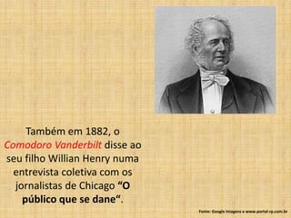 Também em 1882, o
Comodoro Vanderbilt disse ao
seu filho Willian Henry numa
  entrevista coletiva com os
  jornalistas de Chicago “O
    público que se dane“.
                               Fonte: Google Imagens e www.portal-rp.com.br
 