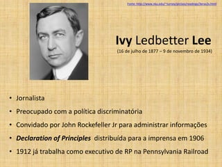 Fonte: http://www.nku.edu/~turney/prclass/readings/3eras2x.html




                                  Ivy Ledbetter Lee
                                  (16 de julho de 1877 – 9 de novembro de 1934)




• Jornalista
• Preocupado com a política discriminatória
• Convidado por John Rockefeller Jr para administrar informações
• Declaration of Principles distribuída para a imprensa em 1906
• 1912 já trabalha como executivo de RP na Pennsylvania Railroad
 