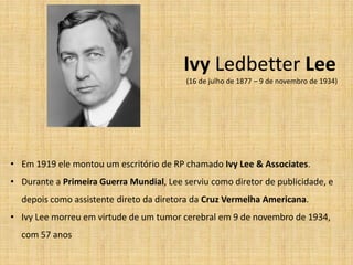 Ivy Ledbetter Lee
                                          (16 de julho de 1877 – 9 de novembro de 1934)




• Em 1919 ele montou um escritório de RP chamado Ivy Lee & Associates.
• Durante a Primeira Guerra Mundial, Lee serviu como diretor de publicidade, e
  depois como assistente direto da diretora da Cruz Vermelha Americana.
• Ivy Lee morreu em virtude de um tumor cerebral em 9 de novembro de 1934,
  com 57 anos
 