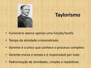 Taylorismo


• Funionário exerce apenas uma função/tarefa

• Tempo da atividade cronometrado

• Gerente é o único que conhece o processo completo

• Gerente marca o tempo e é responsável por tudo

• Padronização de atividades, simples e repetitivas
 