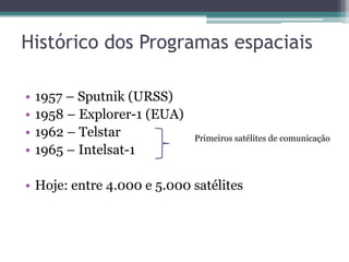 Histórico dos Programas espaciais

•   1957 – Sputnik (URSS)
•   1958 – Explorer-1 (EUA)
•   1962 – Telstar            Primeiros satélites de comunicação
•   1965 – Intelsat-1

• Hoje: entre 4.000 e 5.000 satélites
 
