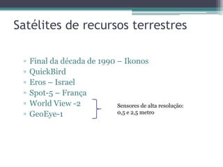 Satélites de recursos terrestres

 ▫   Final da década de 1990 – Ikonos
 ▫   QuickBird
 ▫   Eros – Israel
 ▫   Spot-5 – França
 ▫   World View -2           Sensores de alta resolução:
 ▫   GeoEye-1                0,5 e 2,5 metro
 