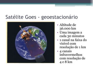 Satélite Goes - geoestacionário
                      • Altitude de
                        36.000 km
                      • Uma imagem a
                        cada 30 minutos
                      • 1 canal na faixa do
                        visível com
                        resolução de 1 km
                      • 4 canais
                        infravermelhos
                        com resolução de
                        4 e 8 km
 