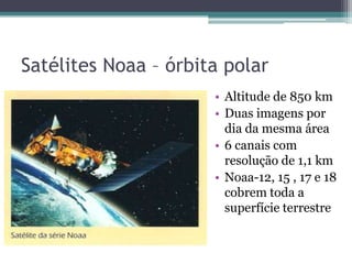 Satélites Noaa – órbita polar
                      • Altitude de 850 km
                      • Duas imagens por
                        dia da mesma área
                      • 6 canais com
                        resolução de 1,1 km
                      • Noaa-12, 15 , 17 e 18
                        cobrem toda a
                        superfície terrestre
 