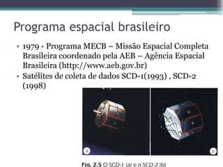 Programa espacial brasileiro
• 1979 - Programa MECB – Missão Espacial Completa
  Brasileira coordenado pela AEB – Agência Espacial
  Brasileira (http://www.aeb.gov.br)
• Satélites de coleta de dados SCD-1(1993) , SCD-2
  (1998)
 
