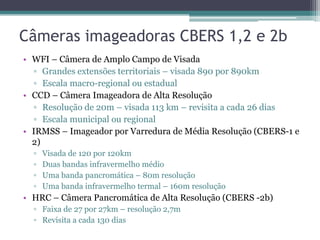 Câmeras imageadoras CBERS 1,2 e 2b
• WFI – Câmera de Amplo Campo de Visada
  ▫ Grandes extensões territoriais – visada 890 por 890km
  ▫ Escala macro-regional ou estadual
• CCD – Câmera Imageadora de Alta Resolução
  ▫ Resolução de 20m – visada 113 km – revisita a cada 26 dias
  ▫ Escala municipal ou regional
• IRMSS – Imageador por Varredura de Média Resolução (CBERS-1 e
  2)
  ▫   Visada de 120 por 120km
  ▫   Duas bandas infravermelho médio
  ▫   Uma banda pancromática – 80m resolução
  ▫   Uma banda infravermelho termal – 160m resolução
• HRC – Câmera Pancromática de Alta Resolução (CBERS -2b)
  ▫ Faixa de 27 por 27km – resolução 2,7m
  ▫ Revisita a cada 130 dias
 