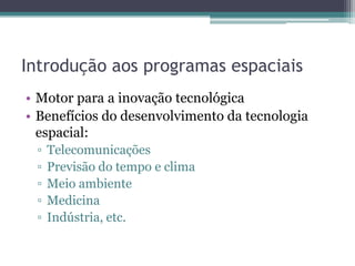 Introdução aos programas espaciais
• Motor para a inovação tecnológica
• Benefícios do desenvolvimento da tecnologia
  espacial:
 ▫   Telecomunicações
 ▫   Previsão do tempo e clima
 ▫   Meio ambiente
 ▫   Medicina
 ▫   Indústria, etc.
 