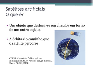 Satélites artificiais
O que é?

• Um objeto que desloca-se em círculos em torno
  de um outro objeto.

• A órbita é o caminho que
  o satélite percorre



 CBERS: Altitude da Órbita: 778 km.
 Inclinação: 98,504º. Período: 100,26 minutos.
 Fonte: CBERS/INPE
 