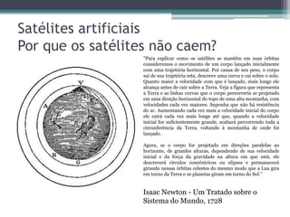 Satélites artificiais
Por que os satélites não caem?
                  "Para explicar como os satélites se mantêm em suas órbitas
                  consideremos o movimento de um corpo lançado inicialmente
                  com uma trajetória horizontal. Por causa de seu peso, o corpo
                  sai de sua trajetória reta, descreve uma curva e cai sobre o solo.
                  Quanto maior a velocidade com que é lançado, mais longe ele
                  alcança antes de cair sobre a Terra. Veja a figura que representa
                  a Terra e as linhas curvas que o corpo percorreria se projetado
                  em uma direção horizontal do topo de uma alta montanha, com
                  velocidades cada vez maiores. Suponha que não há resistência
                  do ar. Aumentando cada vez mais a velocidade inicial do corpo
                  ele cairá cada vez mais longe até que, quando a velocidade
                  inicial for suficientemente grande, acabará percorrendo toda a
                  circunferência da Terra, voltando à montanha de onde foi
                  lançado.

                  Agora, se o corpo for projetado em direções paralelas ao
                  horizonte, de grandes alturas, dependendo de sua velocidade
                  inicial e da força da gravidade na altura em que está, ele
                  descreverá círculos concêntricos ou elipses e permanecerá
                  girando nessas órbitas celestes do mesmo modo que a Lua gira
                  em torno da Terra e os planetas giram em torno do Sol."


                  Isaac Newton - Um Tratado sobre o
                  Sistema do Mundo, 1728
 
