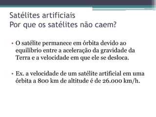 Satélites artificiais
Por que os satélites não caem?

• O satélite permanece em órbita devido ao
  equilíbrio entre a aceleração da gravidade da
  Terra e a velocidade em que ele se desloca.

• Ex. a velocidade de um satélite artificial em uma
  órbita a 800 km de altitude é de 26.000 km/h.
 