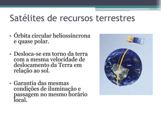 Satélites de recursos terrestres
• Órbita circular heliossíncrona
  e quase polar.

• Desloca-se em torno da terra
  com a mesma velocidade de
  deslocamento da Terra em
  relação ao sol.

• Garantia das mesmas
  condições de iluminação e
  passagem no mesmo horário
  local.
 