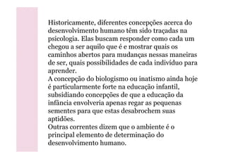 Historicamente, diferentes concepções acerca do
desenvolvimento humano têm sido traçadas na
psicologia. Elas buscam responder como cada um
chegou a ser aquilo que é e mostrar quais os
caminhos abertos para mudanças nessas maneiras
de ser, quais possibilidades de cada indivíduo para
aprender.
A concepção do biologismo ou inatismo ainda hojeA concepção do biologismo ou inatismo ainda hoje
é particularmente forte na educação infantil,
subsidiando concepções de que a educação da
infância envolveria apenas regar as pequenas
sementes para que estas desabrochem suas
aptidões.
Outras correntes dizem que o ambiente é o
principal elemento de determinação do
desenvolvimento humano.
 