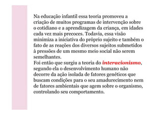 Na educação infantil essa teoria promoveu a
criação de muitos programas de intervenção sobre
o cotidiano e a aprendizagem da criança, em idades
cada vez mais precoces. Todavia, essa visão
minimiza a iniciativa do próprio sujeito e também o
fato de as reações dos diversos sujeitos submetidos
à pressões de um mesmo meio social não serem
semelhantes.semelhantes.
Foi então que surgiu a teoria do interacionismo,
segundo ela o desenvolvimento humano não
decorre da ação isolada de fatores genéticos que
buscam condições para o seu amadurecimento nem
de fatores ambientais que agem sobre o organismo,
controlando seu comportamento.
 
