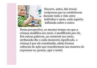 Decorre, antes, das trocas
recíprocas que se estabelecem
durante toda a vida entre
indivíduo e meio, cada aspecto
influindo sobre o outro.
Dessa perspectiva, ao mesmo tempo em que a
criança modifica seu meio, é modificada por ele.criança modifica seu meio, é modificada por ele.
Em outras palavras, ao construir seu meio,
atribuindo-lhe a cada momento significado, a
criança é por ele constituída; adota formas
culturais de ação que transformam sua maneira de
expressar-se, pensar, agir e sentir.
 