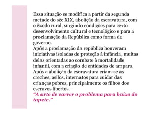 Essa situação se modifica a partir da segunda
metade do séc XIX, abolição da escravatura, com
o êxodo rural, surgindo condições para certo
desenvolvimento cultural e tecnológico e para a
proclamação da República como forma de
governo.
Após a proclamação da república houveram
iniciativas isoladas de proteção à infância, muitas
delas orientadas ao combate à mortalidade
infantil, com a criação de entidades de amparo.
Após a abolição da escravatura criam-se as
creches, asilos, internatos para cuidar das
crianças pobres, principalmente os filhos dos
escravos libertos.
“A arte de varrer o problema para baixo do
tapete.”
 