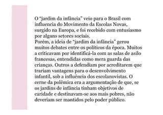 O “jardim da infância” veio para o Brasil com
influencia do Movimento da Escolas Novas,
surgido na Europa, e foi recebido com entusiasmo
por alguns setores sociais.
Porém, a ideia de “jardim da infância” gerou
muitos debates entre os políticos da época. Muitos
a criticavam por identificá-la com as salas de asilo
francesas, entendidas como mera guarda dasfrancesas, entendidas como mera guarda das
crianças. Outros a defendiam por acreditarem que
trariam vantagens para o desenvolvimento
infantil, sob a influência dos escolanovistas. O
cerne da polêmica era a argumentação de que, se
os jardins de infância tinham objetivos de
caridade e destinavam-se aos mais pobres, não
deveriam ser mantidos pelo poder público.
 