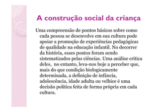 A construção social da criançaA construção social da criança
Uma compreensão de pontos básicos sobre como
cada pessoa se desenvolve em sua cultura pode
apoiar a promoção de experiências pedagógicas
de qualidade na educação infantil. No decorrer
da história, esses pontos foram sendo
sistematizados pelas ciências. Uma análise críticasistematizados pelas ciências. Uma análise crítica
deles, no entanto, leva-nos hoje a perceber que,
mais do que condição biologicamente
determinada, a definição de infância,
adolescência, idade adulta ou velhice é uma
decisão política feita de forma própria em cada
cultura.
 