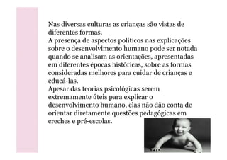 Nas diversas culturas as crianças são vistas de
diferentes formas.
A presença de aspectos políticos nas explicações
sobre o desenvolvimento humano pode ser notada
quando se analisam as orientações, apresentadas
em diferentes épocas históricas, sobre as formas
consideradas melhores para cuidar de crianças e
educá-las.educá-las.
Apesar das teorias psicológicas serem
extremamente úteis para explicar o
desenvolvimento humano, elas não dão conta de
orientar diretamente questões pedagógicas em
creches e pré-escolas.
 