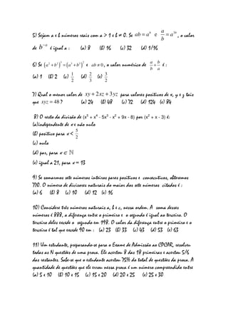 a
                                                         b
5) Sejam a e b números reais com a > 1 e b ≠ 0. Se ab = a e                                 = a 3b , o valor
                                                                                          b
       −a
de b        é igual a :                 (a) 8           (b) 16      (c) 32    (d) 1/16

                      3                    2                                        a b
6) Se ( a 2 + b 2 )       = ( a 3 + b3 )       e   ab ≠ 0 ,   o valor numérico de    +    é:
                                                                                    b a
                                1                  2         3
(a) 1 (b) 2               (c)           (d)            (e)
                                2                  3         2


7) Qual o menor valor de xy + 2 xz + 3 yz para valores positivos de x, y e z tais
que xyz = 48 ?         (a) 24 (b) 48       (c) 72 (d) 124 (e) 84

 8) O resto da divisão de (x5 + x4 - 5x3 - x2 + 9x - 8) por (x2 + x - 3) é:
(a)independente de x e não nulo
                                    5
(b) positivo para x <
                                    2
(c) nulo
(d) par, para x ∈ N
(e) igual a 21, para x = 13

9) Se somarmos sete números inteiros pares positivos e consecutivos, obteremos
770. O número de divisores naturais do maior dos sete números citados é :
(a) 6 (b) 8 (c) 10 (d) 12 (e) 16

10) Considere três números naturais a, b e c, nessa ordem. A soma desses
números é 888, a diferença entre o primeiro e o segundo é igual ao terceiro. O
terceiro deles excede o segundo em 198. O valor da diferença entre o primeiro e o
terceiro é tal que excede 90 em : (a) 23 (b) 33 (c) 43 (d) 53 (e) 63

11) Um estudante, preparando-se para o Exame de Admissão ao CPCAR, resolveu
todas as N questões de uma prova. Ele acertou 8 das 18 primeiras e acertou 5/6
das restantes. Sabe-se que o estudante acertou 75% do total de questões da prova. A
quantidade de questões que ele errou nessa prova é um número compreendido entre
(a) 5 e 10 (b) 10 e 15 (c) 15 e 20 (d) 20 e 25 (e) 25 e 30
 