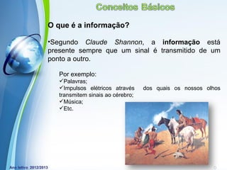 O que é a informação?

•Segundo Claude Shannon, a informação está
presente sempre que um sinal é transmitido de um
ponto a outro.

   Por exemplo:
   Palavras;
   Impulsos elétricos através      dos quais os nossos olhos
   transmitem sinais ao cérebro;
   Música;
   Etc.




             Powerpoint Templates
                                                   Page 11
 