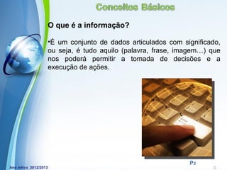 O que é a informação?

•É um conjunto de dados articulados com significado,
ou seja, é tudo aquilo (palavra, frase, imagem…) que
nos poderá permitir a tomada de decisões e a
execução de ações.




           Powerpoint Templates
                                          Page 12
 