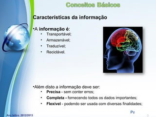 Características da informação

•A informação é:
   •   Transportável;
   •   Armazenável;
   •   Traduzível;
   •   Reciclável.




•Além disto a informação deve ser:
   •   Precisa - sem conter erros;
   •   Completa - fornecendo todos os dados importantes;
   •   Flexível - podendo ser usada com diversas finalidades;
              Powerpoint Templates
                                                      Page 13
 