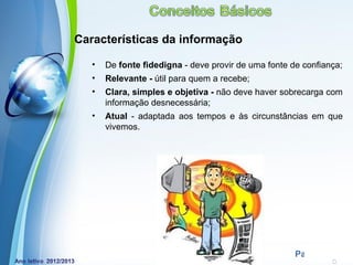Características da informação

   •   De fonte fidedigna - deve provir de uma fonte de confiança;
   •   Relevante - útil para quem a recebe;
   •   Clara, simples e objetiva - não deve haver sobrecarga com
       informação desnecessária;
   •   Atual - adaptada aos tempos e às circunstâncias em que
       vivemos.




             Powerpoint Templates
                                                      Page 14
 