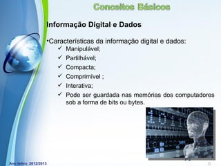 Informação Digital e Dados

•Características da informação digital e dados:
      Manipulável;
      Partilhável;
      Compacta;
      Comprimível ;
      Interativa;
      Pode ser guardada nas memórias dos computadores
       sob a forma de bits ou bytes.




            Powerpoint Templates
                                              Page 17
 