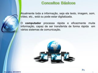 Atualmente toda a informação, seja ela texto, imagem, som,
vídeo, etc., está ou pode estar digitalizada.

O computador processa rápida e eficazmente muita
informação, capaz de ser transferida de forma rápida em
vários sistemas de comunicação.




            Powerpoint Templates
                                               Page 2
 