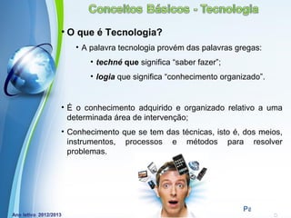 • O que é Tecnologia?
   • A palavra tecnologia provém das palavras gregas:
       • techné que significa “saber fazer”;
       • logia que significa “conhecimento organizado”.


• É o conhecimento adquirido e organizado relativo a uma
  determinada área de intervenção;
• Conhecimento que se tem das técnicas, isto é, dos meios,
  instrumentos, processos e métodos para resolver
  problemas.




            Powerpoint Templates
                                                Page 5
 