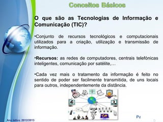 O que são as Tecnologias de Informação e
Comunicação (TIC)?

•Conjunto de recursos tecnológicos e computacionais
utilizados para a criação, utilização e transmissão de
informação.

•Recursos: as redes de computadores, centrais telefónicas
inteligentes, comunicação por satélite,…

•Cada vez mais o tratamento da informação é feito no
sentido de poder ser facilmente transmitida, de uns locais
para outros, independentemente da distância.




            Powerpoint Templates
                                               Page 9
 