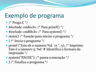 Exemplo de programa
 /* Prog2.C */
 #include <stdio.h> /* Para printf() */
 #include <stdlib.h> /* Para system() */
 main() /* Função para iniciar o programa */
 { /* Inicia o programa */
 printf ("Este eh o numero %d. n ", 5); /* Imprime:
  Este é o número 5; %d  Identifica o formato da
  impressão */
 system("PAUSE"); /* pausa a execução */
 } /* Finaliza o programa */
 
