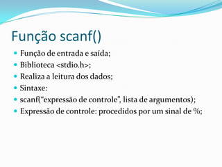 Função scanf()
 Função de entrada e saída;
 Biblioteca <stdio.h>;
 Realiza a leitura dos dados;
 Sintaxe:
 scanf(“expressão de controle”, lista de argumentos);
 Expressão de controle: procedidos por um sinal de %;
 