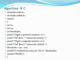 Algoritmo  C
 #include<stdio.h>
 #include<stdlib.h>
 main()
 {
 int n1;
 int n2;
 int Resultado;
 printf ("Digite o primeiro numero: n");
 scanf ("%d",&n1) /* Leitura da variável */;
 printf ("Digite o segundo numero: n");
 scanf ("%d",&n2) /* Leitura da variável */;
 Resultado = (n1 + n2);
 printf("O resultado da soma eh: %d.n", Resultado);
 system("PAUSE");
 }
 